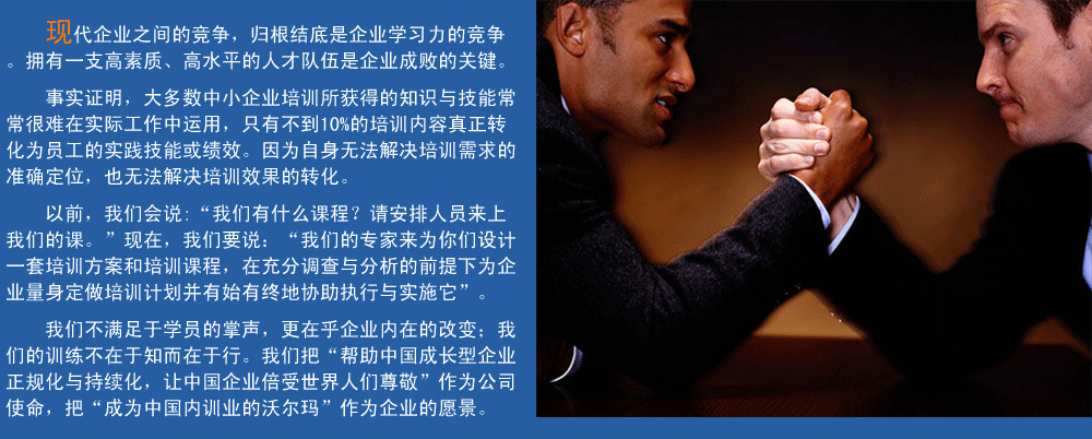 現(xiàn)代企業(yè)之間的競(jìng)爭(zhēng)，歸根結(jié)底是企業(yè)學(xué)習(xí)力的競(jìng)爭(zhēng)。擁有一支高素質(zhì)、高水平的人才隊(duì)伍企業(yè)成敗的關(guān)鍵。
事實(shí)證明，大多數(shù)中小企業(yè)培訓(xùn)所獲得的知識(shí)與技能常常很難在實(shí)際工作中運(yùn)用，只有不到10%的培訓(xùn)內(nèi)容真正轉(zhuǎn)化為員工的實(shí)踐技能或績(jī)效。因?yàn)樽陨頍o(wú)法解決培訓(xùn)需求的準(zhǔn)確定位，也無(wú)法解決培訓(xùn)效果的轉(zhuǎn)化。
以前，我們會(huì)說(shuō):“我們有什么課程？請(qǐng)安排人員來(lái)上我們的課?！爆F(xiàn)在，我們要說(shuō)：“我們的專(zhuān)家來(lái)為你們?cè)O(shè)計(jì)一套培訓(xùn)方案和培訓(xùn)課程，在充分調(diào)查與分析的前提下,為企業(yè)量身定做培訓(xùn)計(jì)劃并有始有終地協(xié)助執(zhí)行與實(shí)施它”。
我們的培訓(xùn)不滿(mǎn)足于學(xué)員的掌聲，我們更在乎企業(yè)內(nèi)在的改變；我們的訓(xùn)練不在于知而在于行。我們把“幫助中國(guó)成長(zhǎng)型企業(yè)正規(guī)化與持續(xù)化，讓中國(guó)企業(yè)倍受世界人們尊敬”作為公司使命，把“成為中國(guó)內(nèi)訓(xùn)業(yè)的沃爾瑪”作為企業(yè)的愿景。