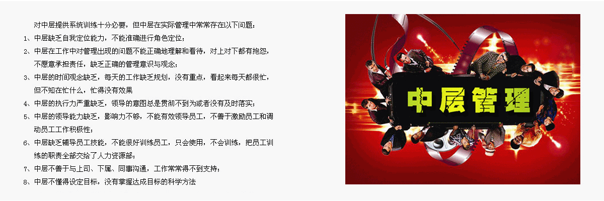    對(duì)中層提供系統(tǒng)訓(xùn)練十分必要，但中層在實(shí)際管理中常常存在以下問題：
1、	中層缺乏自我定位能力，不能準(zhǔn)確進(jìn)行角色定位；
2、	中層在工作中對(duì)管理出現(xiàn)的問題不能正確地理解和看待，對(duì)上對(duì)下都有抱怨，不愿意承擔(dān)責(zé)任，缺乏正確的管理意識(shí)與觀念；
3、	中層的時(shí)間觀念缺乏，每天的工作缺乏規(guī)劃，沒有重點(diǎn)，看起來每天都很忙，但不知在忙什么，忙得沒有效果
4、	中層的執(zhí)行力嚴(yán)重缺乏，領(lǐng)導(dǎo)的意圖總是貫徹不到為或者沒有及時(shí)落實(shí)；
5、	中層的領(lǐng)導(dǎo)能力缺乏，影響力不夠，不能有效領(lǐng)導(dǎo)員工，不善于激勵(lì)員工和調(diào)動(dòng)員工工作積極性；
6、	中層缺乏輔導(dǎo)員工技能，不能很好訓(xùn)練員工，只會(huì)使用，不會(huì)訓(xùn)練，把員工訓(xùn)練的職責(zé)全部交給了人力資源部；
7、	中層不善于與上司、下屬、同事溝通，工作常常得不到支持；
8、	中層不懂得設(shè)定目標(biāo)，沒有掌握達(dá)成目標(biāo)的科學(xué)方法。
