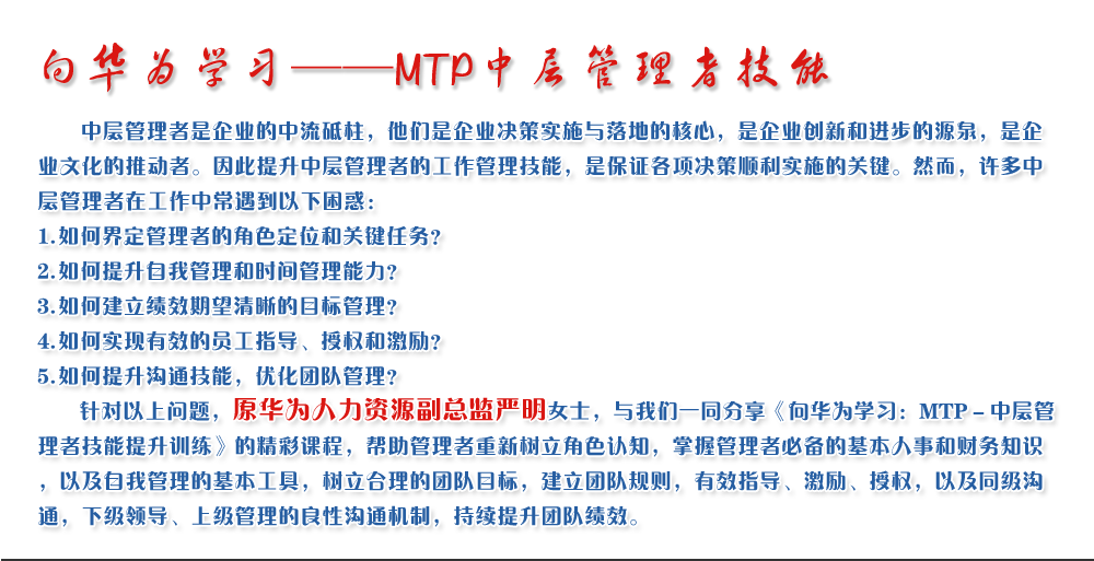 向華為學習——MTP中層管理者技能
   中層管理者是企業(yè)的中流砥柱，他們是企業(yè)決策實施與落地的核心，是企業(yè)創(chuàng)新和進步的源泉，是企業(yè)文化的推動者。因此提升中層管理者的工作管理技能，是保證各項決策順利實施的關鍵。然而，許多中層管理者在工作中常遇到以下困惑：
1. 如何界定管理者的角色定位和關鍵任務？
2. 如何提升自我管理和時間管理能力？
3. 如何建立績效期望清晰的目標管理？
4. 如何實現(xiàn)有效的員工指導、授權和激勵？
5. 如何提升溝通技能，優(yōu)化團隊管理？
   針對以上問題，原華為人力資源副總監(jiān)嚴明女士，與我們一同分享《向華為學習：MTP－中層管理者技能提升訓練》的精彩課程，幫助管理者重新樹立角色認知，掌握管理者必備的基本人事和財務知識，以及自我管理的基本工具，樹立合理的團隊目標，建立團隊規(guī)則，有效指導、激勵、授權，以及同級溝通，下級領導、上級管理的良性溝通機制，持續(xù)提升團隊績效。