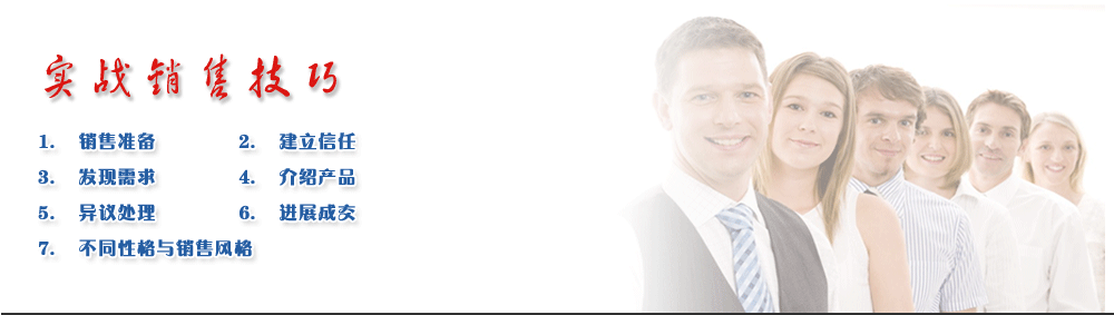 實戰(zhàn)銷售技巧
1.	銷售準備
2. 	建立信任
3.	發(fā)現(xiàn)需求             
4.	介紹產(chǎn)品
5.	異議處理             
6.	進展成交
7.	不同性格與銷售風格