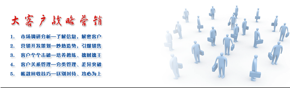 大客戶戰(zhàn)略營銷
1.	市場調(diào)研分析—了解信息，解密客戶 
2.	營銷開發(fā)策劃—炒熱造勢，引爆銷售
3.	客戶個個擊破—培養(yǎng)教練、擒賊擒王
4.	客戶關(guān)系管理—分類管理、差異突破
5.	帳款回收技巧—區(qū)別對待、攻心為上