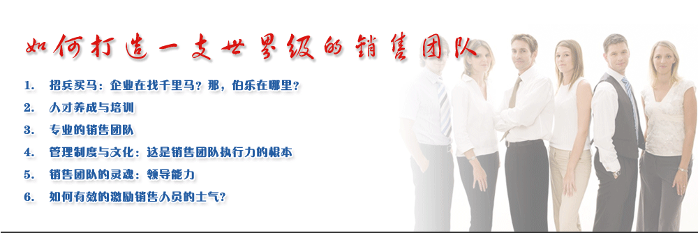 如何打造一支世界級的銷售團隊
1.	招兵買馬：企業(yè)在找千里馬？那，伯樂在哪里？
2.	人才養(yǎng)成與培訓
3.	專業(yè)的銷售團隊
4.	管理制度與文化：這是銷售團隊執(zhí)行力的根本
5.	銷售團隊的靈魂：領(lǐng)導能力
6.	如何有效的激勵銷售人員的士氣?